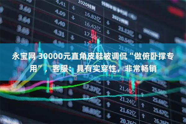 永宝网 30000元直角皮鞋被调侃“做俯卧撑专用”，客服：具有实穿性，非常畅销