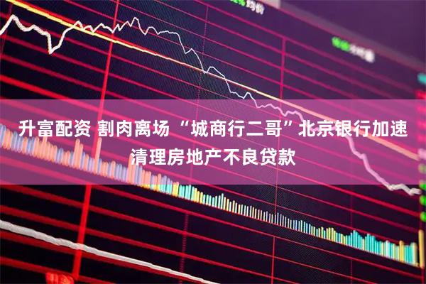 升富配资 割肉离场 “城商行二哥”北京银行加速清理房地产不良贷款