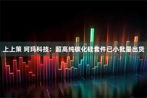 上上策 珂玛科技：超高纯碳化硅套件已小批量出货