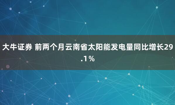 大牛证券 前两个月云南省太阳能发电量同比增长29.1％