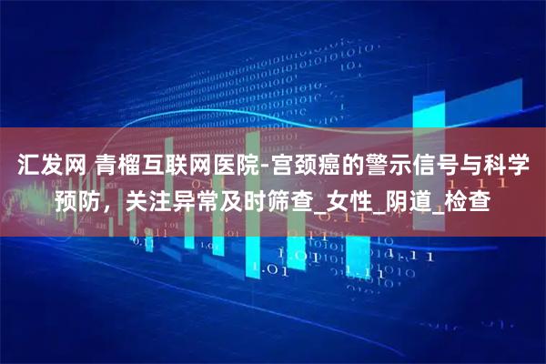 汇发网 青榴互联网医院-宫颈癌的警示信号与科学预防,关注异常及时筛查_女性_阴道_检查