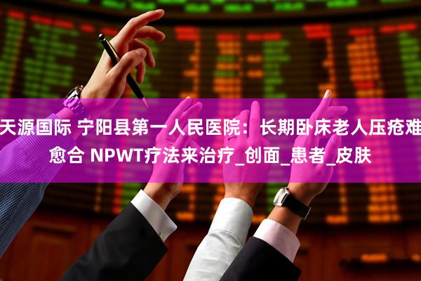 天源国际 宁阳县第一人民医院:长期卧床老人压疮难愈合 NPWT疗法来治疗_创面_患者_皮肤