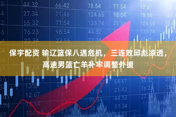 保宇配资 输辽篮保八遇危机，三连败邱彪凉透，高速男篮亡羊补牢调整外援