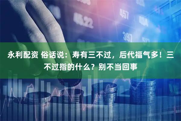 永利配资 俗话说：寿有三不过，后代福气多！三不过指的什么？别不当回事