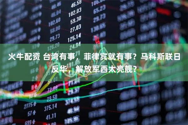 火牛配资 台湾有事，菲律宾就有事？马科斯联日反华，解放军西太亮舰？