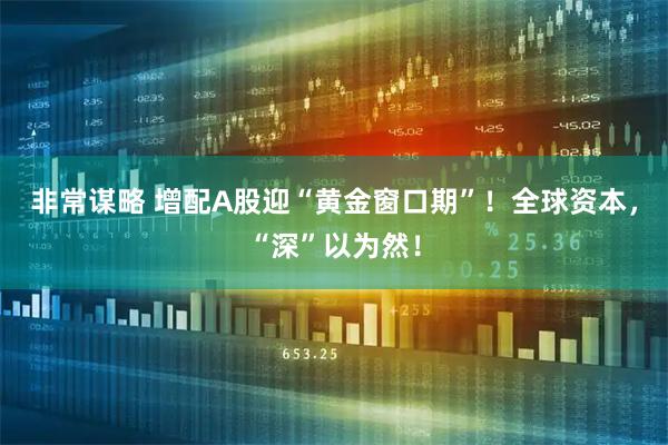 非常谋略 增配A股迎“黄金窗口期”！全球资本，“深”以为然！