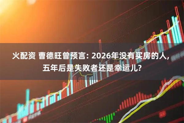 火配资 曹德旺曾预言: 2026年没有买房的人, 五年后是失败者还是幸运儿?