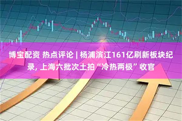 博宝配资 热点评论 | 杨浦滨江161亿刷新板块纪录, 上海六批次土拍“冷热两极”收官