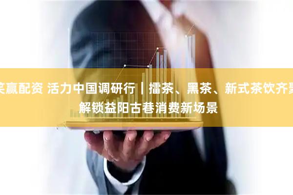笑赢配资 活力中国调研行｜擂茶、黑茶、新式茶饮齐聚 解锁益阳古巷消费新场景